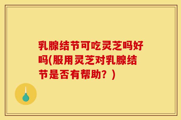 乳腺结节可吃灵芝吗好吗(服用灵芝对乳腺结节是否有帮助?) 乳腺结节可吃灵芝吗好吗(服用灵芝对乳腺结节是否有帮助?)