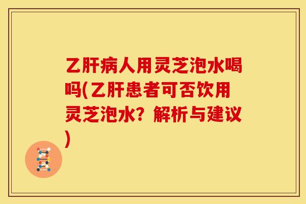 乙人用灵芝泡水喝吗(患者可否饮用灵芝泡水?解析与建议) 乙人用灵芝泡水喝吗(患者可否饮用灵芝泡水?解析与建议)