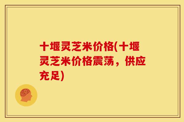 十堰灵芝米价格(十堰灵芝米价格震荡,供应充足) 十堰灵芝米价格(十堰灵芝米价格震荡,供应充足)