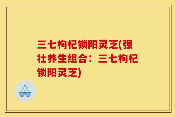三七枸杞锁阳灵芝(强壮养生组合:三七枸杞锁阳灵芝) 三七枸杞锁阳灵芝(强壮养生组合:三七枸杞锁阳灵芝)