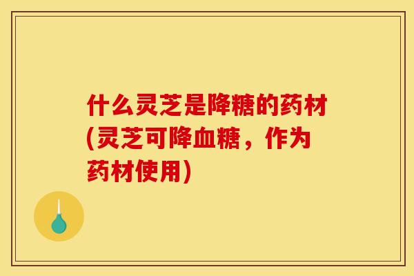什么灵芝是降糖的药材(灵芝可降,作为药材使用) 什么灵芝是降糖的药材(灵芝可降,作为药材使用)