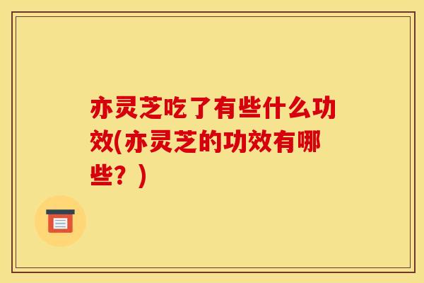 亦灵芝吃了有些什么功效(亦灵芝的功效有哪些？)