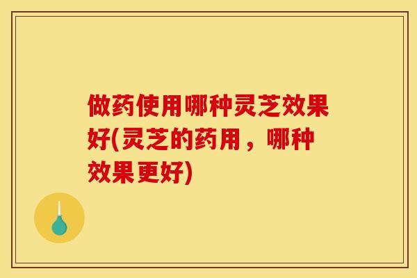 做药使用哪种灵芝效果好(灵芝的药用,哪种效果更好) 做药使用哪种灵芝效果好(灵芝的药用,哪种效果更好)