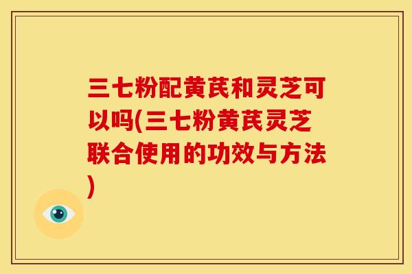 三七粉配黄芪和灵芝可以吗(三七粉黄芪灵芝联合使用的功效与方法) 三七粉配黄芪和灵芝可以吗(三七粉黄芪灵芝联合使用的功效与方法)