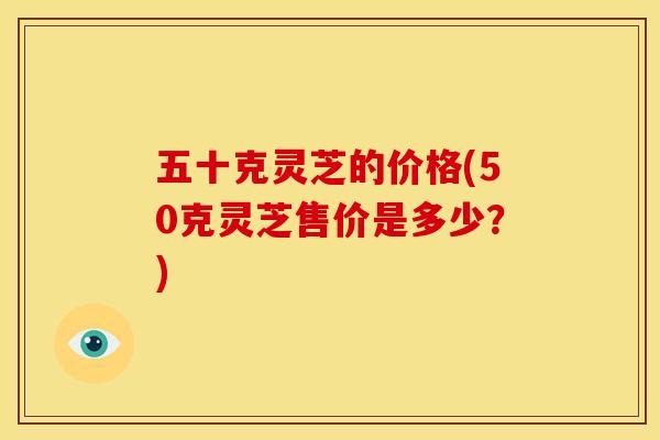五十克灵芝的价格(50克灵芝售价是多少?) 五十克灵芝的价格(50克灵芝售价是多少?)
