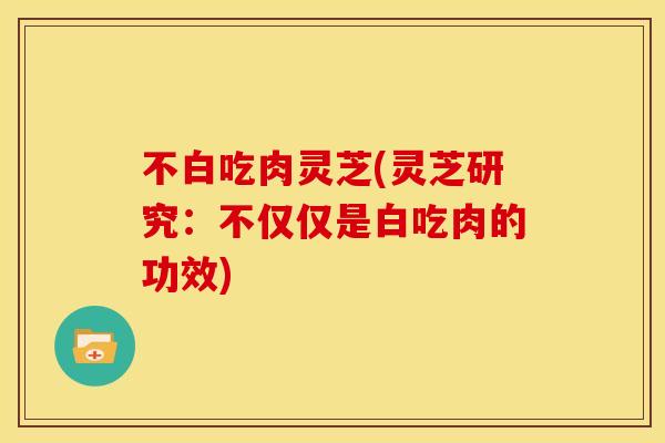 不白吃肉灵芝(灵芝研究:不仅仅是白吃肉的功效) 不白吃肉灵芝(灵芝研究:不仅仅是白吃肉的功效)