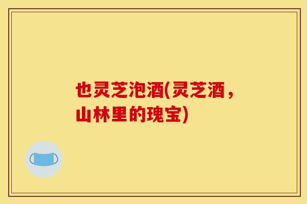 也灵芝泡酒(灵芝酒,山林里的瑰宝) 也灵芝泡酒(灵芝酒,山林里的瑰宝)