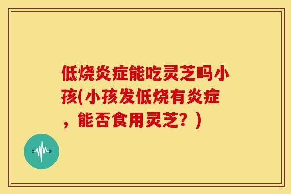 低烧能吃灵芝吗小孩(小孩发低烧有，能否食用灵芝？)