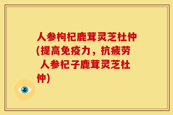 人参枸杞鹿茸灵芝杜仲(提高免疫力, 人参杞子鹿茸灵芝杜仲) 人参枸杞鹿茸灵芝杜仲(提高免疫力, 人参杞子鹿茸灵芝杜仲)