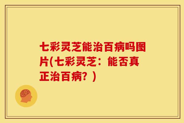 七彩灵芝能百吗图片(七彩灵芝:能否真正百?) 七彩灵芝能百吗图片(七彩灵芝:能否真正百?)
