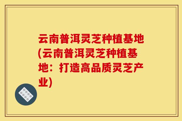 云南普洱灵芝种植基地(云南普洱灵芝种植基地:打造高品质灵芝产业) 云南普洱灵芝种植基地(云南普洱灵芝种植基地:打造高品质灵芝产业)