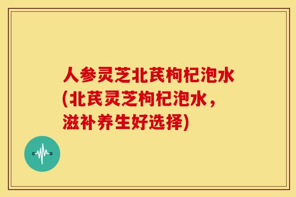 人参灵芝北芪枸杞泡水(北芪灵芝枸杞泡水,滋补养生好选择) 人参灵芝北芪枸杞泡水(北芪灵芝枸杞泡水,滋补养生好选择)