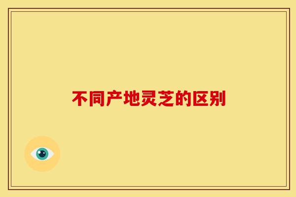 不同产地灵芝的区别 不同产地灵芝的区别