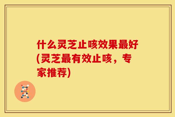 什么灵芝止咳效果好(灵芝有效止咳，专家推荐)