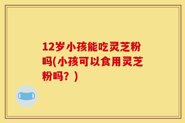 12岁小孩能吃灵芝粉吗(小孩可以食用灵芝粉吗?) 12岁小孩能吃灵芝粉吗(小孩可以食用灵芝粉吗?)