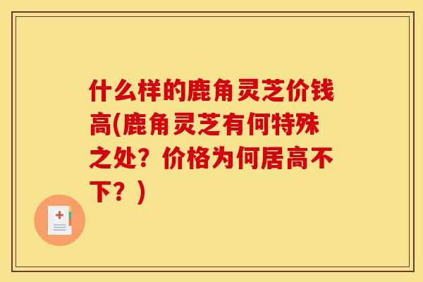 什么样的鹿角灵芝价钱高(鹿角灵芝有何特殊之处?价格为何居高不下?) 什么样的鹿角灵芝价钱高(鹿角灵芝有何特殊之处?价格为何居高不下?)