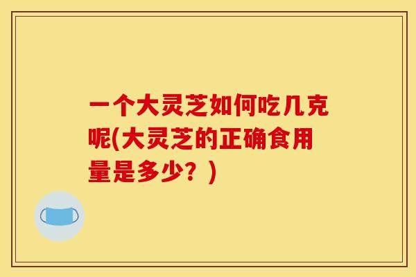 一个大灵芝如何吃几克呢(大灵芝的正确食用量是多少?) 一个大灵芝如何吃几克呢(大灵芝的正确食用量是多少?)