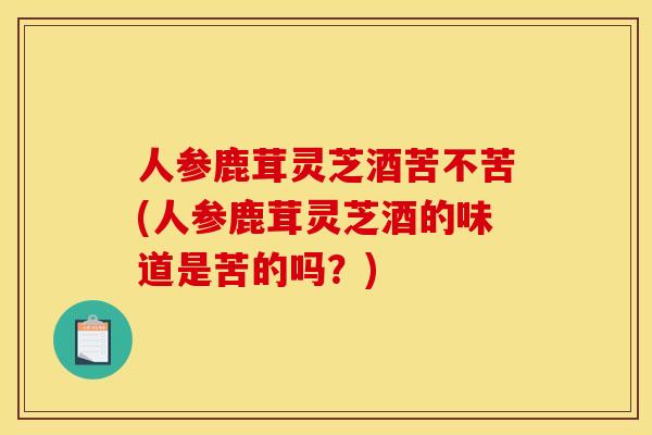 人参鹿茸灵芝酒苦不苦(人参鹿茸灵芝酒的味道是苦的吗?) 人参鹿茸灵芝酒苦不苦(人参鹿茸灵芝酒的味道是苦的吗?)
