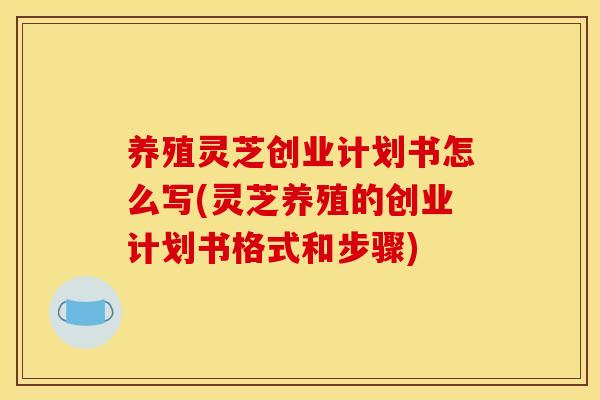 养殖灵芝创业计划书怎么写(灵芝养殖的创业计划书格式和步骤) 养殖灵芝创业计划书怎么写(灵芝养殖的创业计划书格式和步骤)