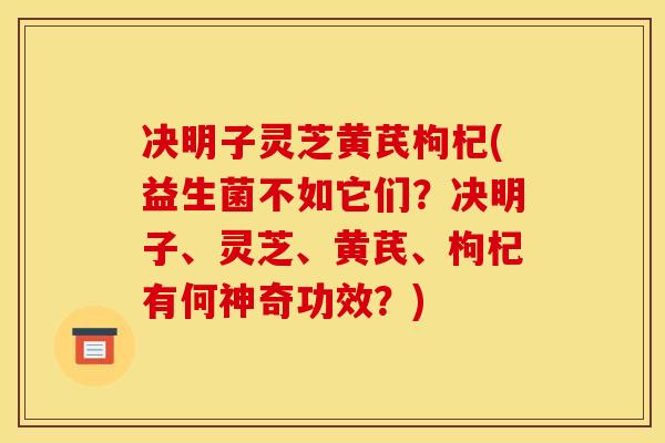决明子灵芝黄芪枸杞(益生菌不如它们?决明子、灵芝、黄芪、枸杞有何神奇功效?) 决明子灵芝黄芪枸杞(益生菌不如它们?决明子、灵芝、黄芪、枸杞有何神奇功效?)