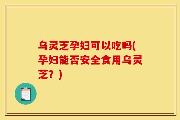 乌灵芝孕妇可以吃吗(孕妇能否安全食用乌灵芝?) 乌灵芝孕妇可以吃吗(孕妇能否安全食用乌灵芝?)