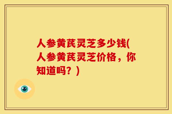 人参黄芪灵芝多少钱(人参黄芪灵芝价格,你知道吗?) 人参黄芪灵芝多少钱(人参黄芪灵芝价格,你知道吗?)