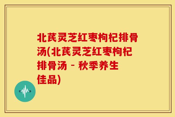 北芪灵芝红枣枸杞排骨汤(北芪灵芝红枣枸杞排骨汤 - 秋季养生佳品)