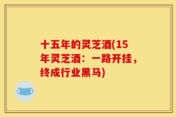 十五年的灵芝酒(15年灵芝酒:一路开挂,终成行业黑马) 十五年的灵芝酒(15年灵芝酒:一路开挂,终成行业黑马)