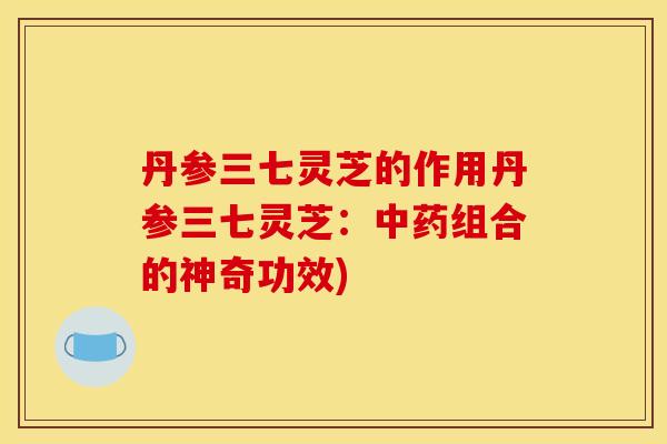 丹参三七灵芝的作用丹参三七灵芝:组合的神奇功效) 丹参三七灵芝的作用丹参三七灵芝:组合的神奇功效)