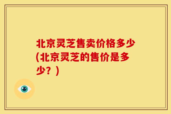 北京灵芝售卖价格多少(北京灵芝的售价是多少?) 北京灵芝售卖价格多少(北京灵芝的售价是多少?)