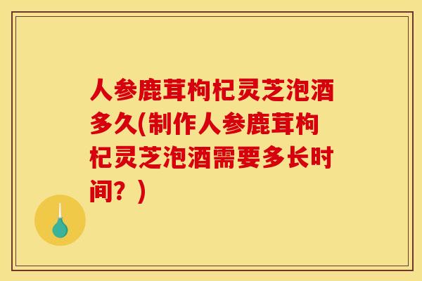 人参鹿茸枸杞灵芝泡酒多久(制作人参鹿茸枸杞灵芝泡酒需要多长时间?) 人参鹿茸枸杞灵芝泡酒多久(制作人参鹿茸枸杞灵芝泡酒需要多长时间?)