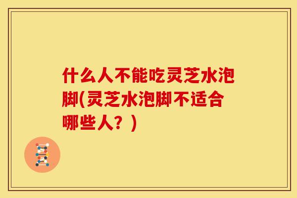 什么人不能吃灵芝水泡脚(灵芝水泡脚不适合哪些人？)