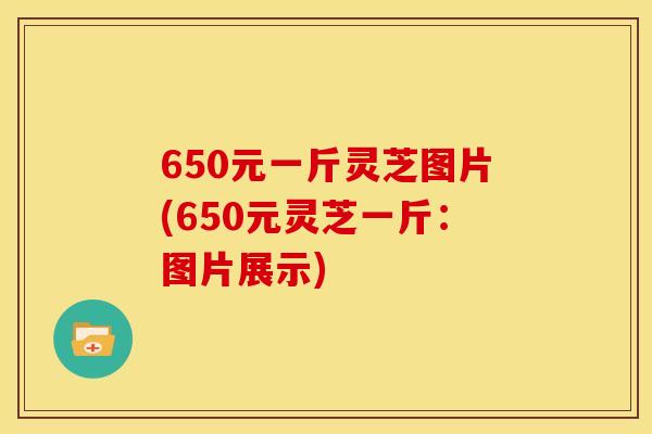 650元一斤灵芝图片(650元灵芝一斤:图片展示) 650元一斤灵芝图片(650元灵芝一斤:图片展示)