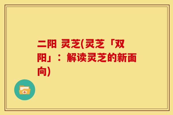 二阳 灵芝(灵芝「双阳」：解读灵芝的新面向)
