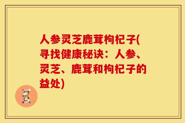 人参灵芝鹿茸枸杞子(寻找健康秘诀:人参、灵芝、鹿茸和枸杞子的益处) 人参灵芝鹿茸枸杞子(寻找健康秘诀:人参、灵芝、鹿茸和枸杞子的益处)