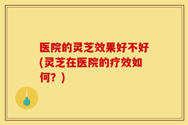 医院的灵芝效果好不好(灵芝在医院的疗效如何?) 医院的灵芝效果好不好(灵芝在医院的疗效如何?)