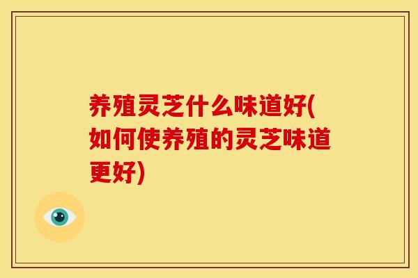 养殖灵芝什么味道好(如何使养殖的灵芝味道更好) 养殖灵芝什么味道好(如何使养殖的灵芝味道更好)