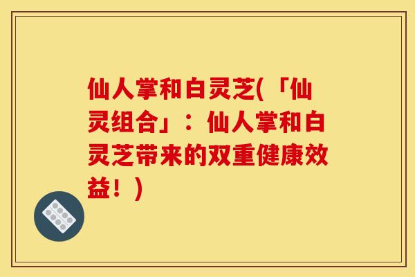 仙人掌和白灵芝(「仙灵组合」:仙人掌和白灵芝带来的双重健康效益!) 仙人掌和白灵芝(「仙灵组合」:仙人掌和白灵芝带来的双重健康效益!)