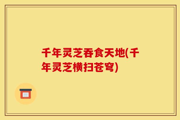 千年灵芝吞食天地(千年灵芝横扫苍穹) 千年灵芝吞食天地(千年灵芝横扫苍穹)