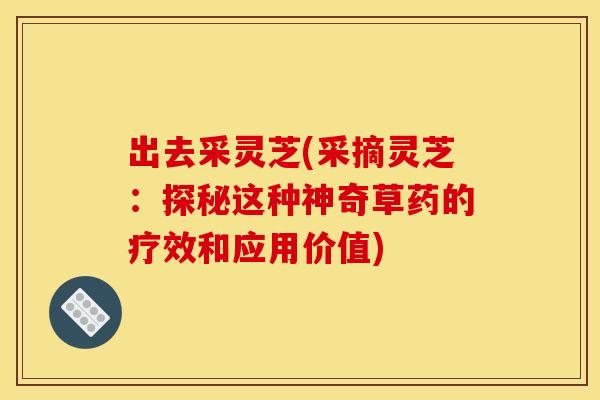 出去采灵芝(采摘灵芝:探秘这种神奇草药的疗效和应用价值) 出去采灵芝(采摘灵芝:探秘这种神奇草药的疗效和应用价值)