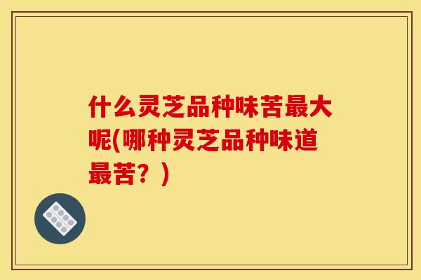 什么灵芝品种味苦大呢(哪种灵芝品种味道苦?) 什么灵芝品种味苦大呢(哪种灵芝品种味道苦?)