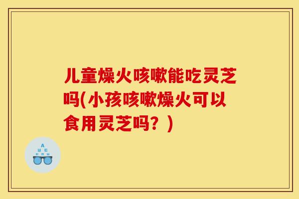 儿童燥火能吃灵芝吗(小孩燥火可以食用灵芝吗?) 儿童燥火能吃灵芝吗(小孩燥火可以食用灵芝吗?)