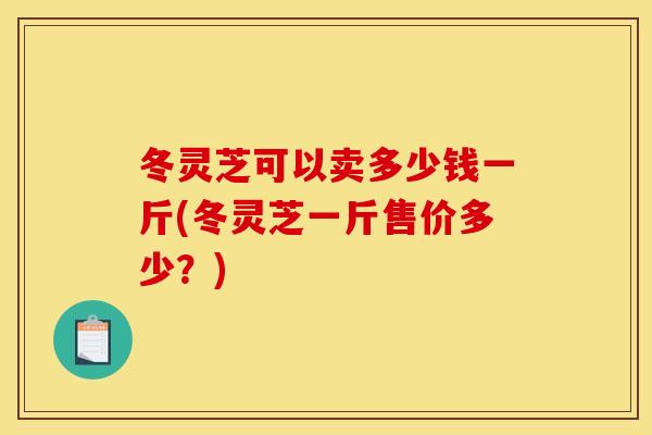 冬灵芝可以卖多少钱一斤(冬灵芝一斤售价多少？)