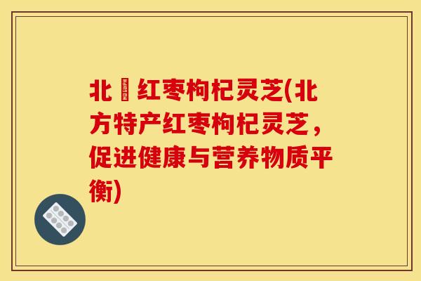 北茋红枣枸杞灵芝(北方特产红枣枸杞灵芝,促进健康与营养物质平衡) 北茋红枣枸杞灵芝(北方特产红枣枸杞灵芝,促进健康与营养物质平衡)
