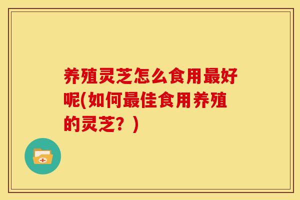 养殖灵芝怎么食用好呢(如何佳食用养殖的灵芝?) 养殖灵芝怎么食用好呢(如何佳食用养殖的灵芝?)