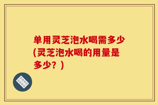 单用灵芝泡水喝需多少(灵芝泡水喝的用量是多少?) 单用灵芝泡水喝需多少(灵芝泡水喝的用量是多少?)