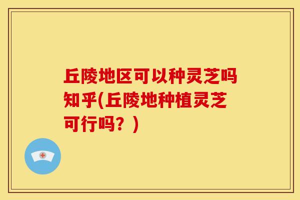 丘陵地区可以种灵芝吗知乎(丘陵地种植灵芝可行吗？)