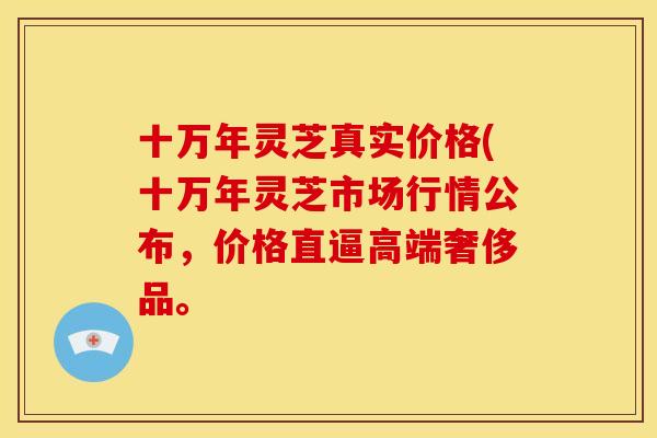 十万年灵芝真实价格(十万年灵芝市场行情公布,价格直逼高端奢侈品。 十万年灵芝真实价格(十万年灵芝市场行情公布,价格直逼高端奢侈品。