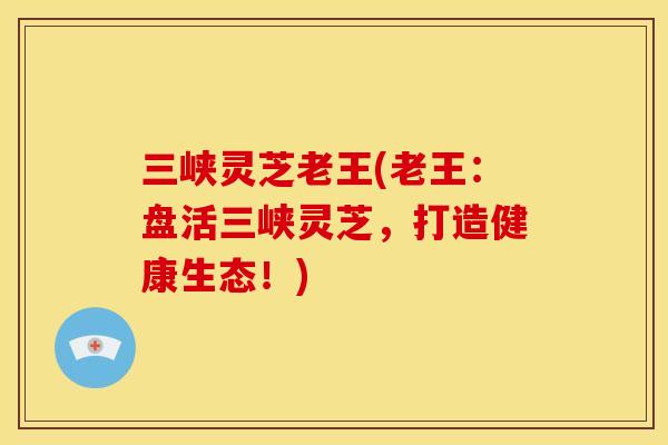三峡灵芝老王(老王：盘活三峡灵芝，打造健康生态！)