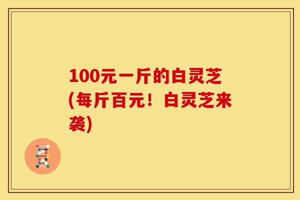 100元一斤的白灵芝(每斤百元!白灵芝来袭) 100元一斤的白灵芝(每斤百元!白灵芝来袭)